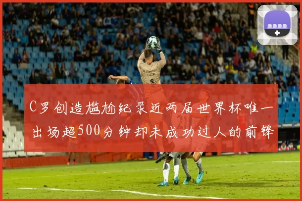 C罗创造尴尬纪录近两届世界杯唯一出场超500分钟却未成功过人的前锋