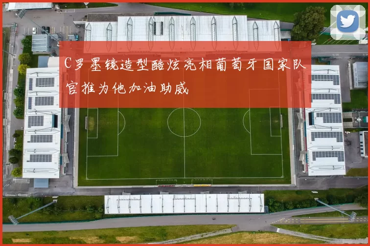 C罗墨镜造型酷炫亮相葡萄牙国家队官推为他加油助威