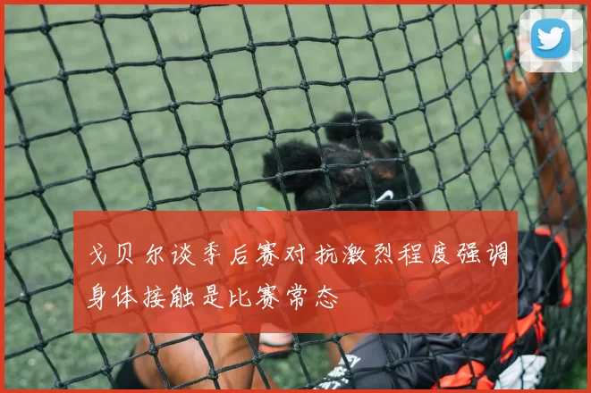 戈贝尔谈季后赛对抗激烈程度强调身体接触是比赛常态