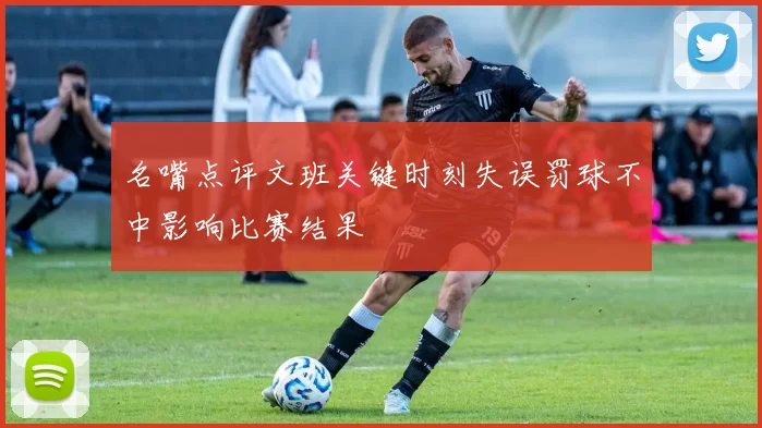 名嘴点评文班关键时刻失误罚球不中影响比赛结果