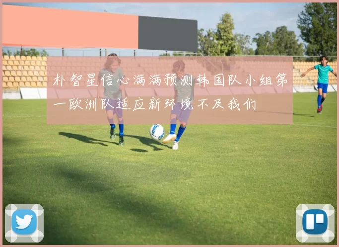 朴智星信心满满预测韩国队小组第一欧洲队适应新环境不及我们