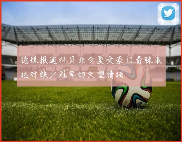 德媒报道科贝尔今夏受豪门青睐表达对缺少冠军的失望情绪