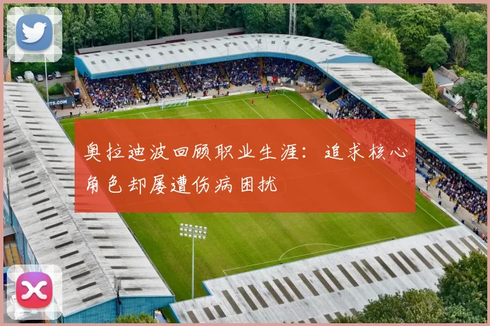 奥拉迪波回顾职业生涯:追求核心角色却屡遭伤病困扰