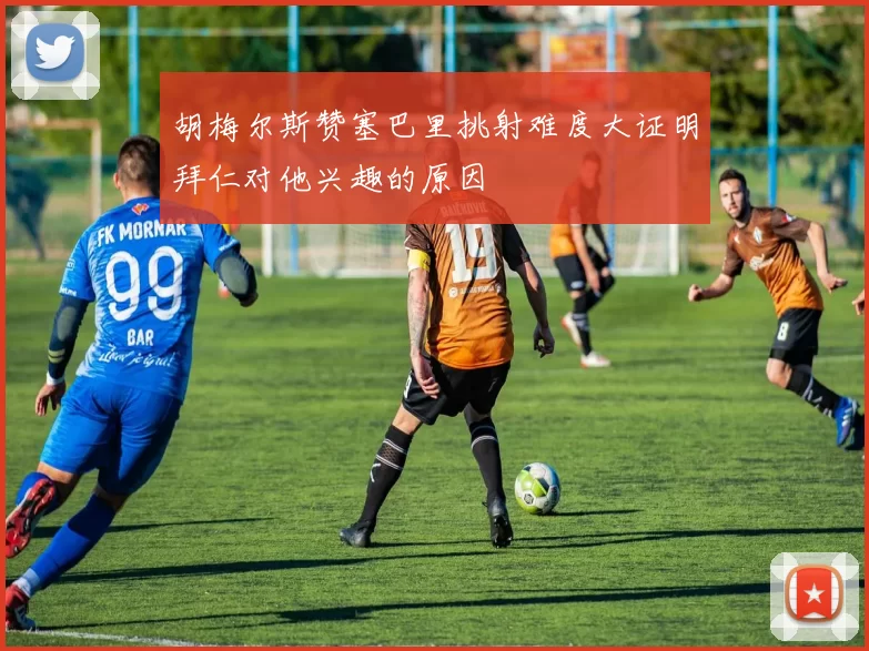 胡梅尔斯赞塞巴里挑射难度大证明拜仁对他兴趣的原因
