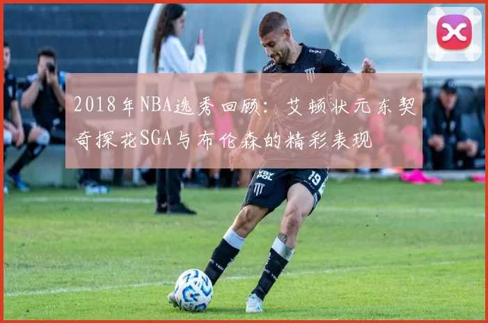 2018年NBA选秀回顾:艾顿状元东契奇探花SGA与布伦森的精彩表现