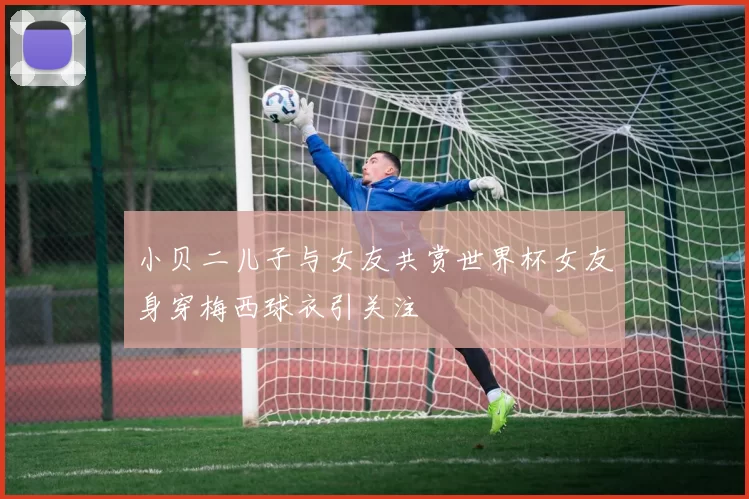 小贝二儿子与女友共赏世界杯女友身穿梅西球衣引关注