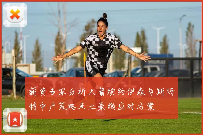 薪资专家分析火箭续约伊森与斯玛特中产策略及土豪线应对方案