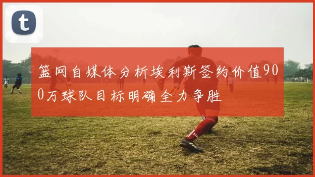 篮网自媒体分析埃利斯签约价值900万球队目标明确全力争胜