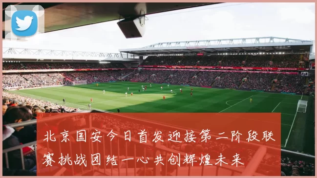 北京国安今日首发迎接第二阶段联赛挑战团结一心共创辉煌未来