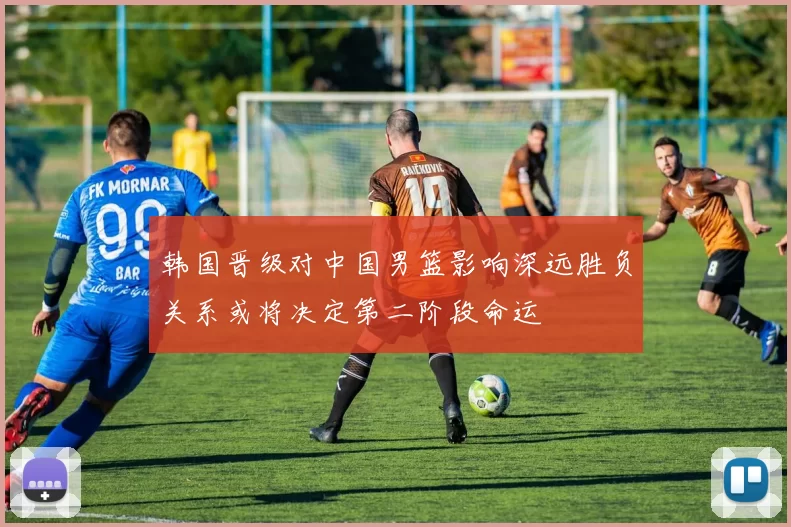 韩国晋级对中国男篮影响深远胜负关系或将决定第二阶段命运