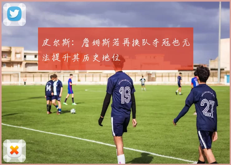 皮尔斯：詹姆斯若再换队夺冠也无法提升其历史地位