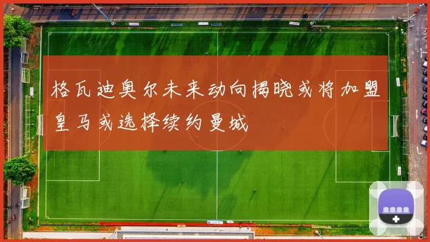 格瓦迪奥尔未来动向揭晓或将加盟皇马或选择续约曼城