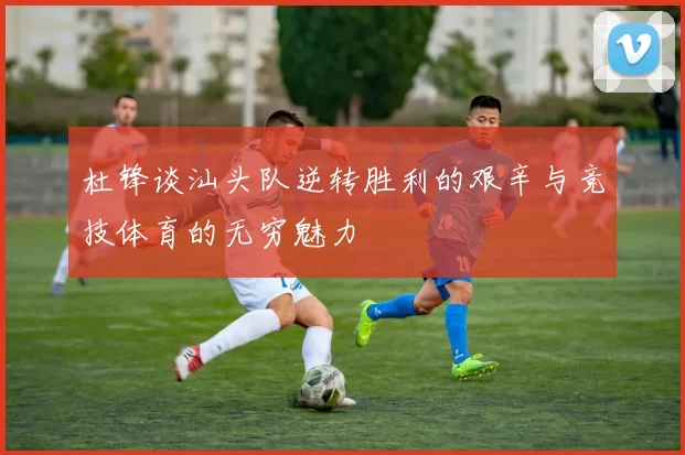 杜锋谈汕头队逆转胜利的艰辛与竞技体育的无穷魅力