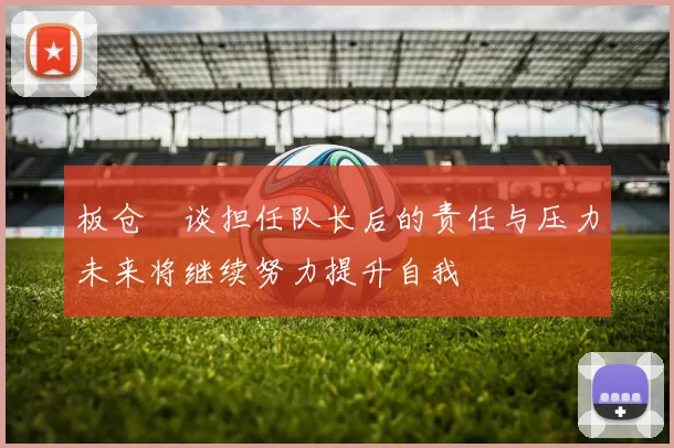 板仓滉谈担任队长后的责任与压力未来将继续努力提升自我