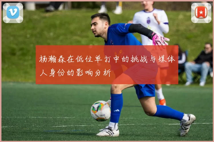 杨瀚森在低位单打中的挑战与媒体人身份的影响分析