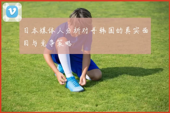 日本媒体人分析对手韩国的真实面目与竞争策略