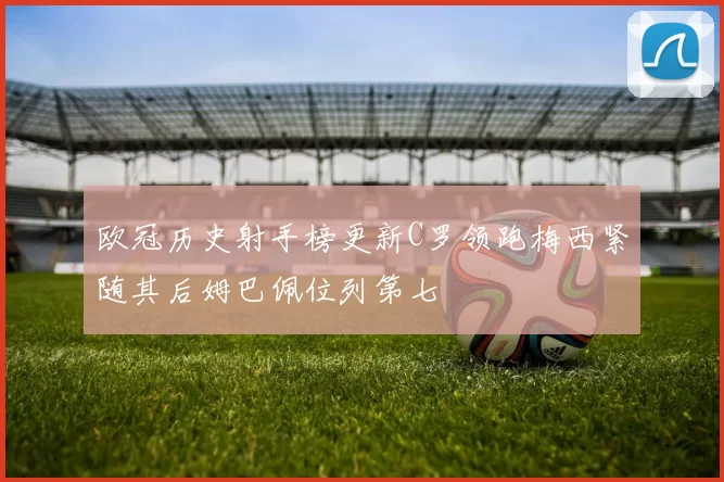 欧冠历史射手榜更新C罗领跑梅西紧随其后姆巴佩位列第七
