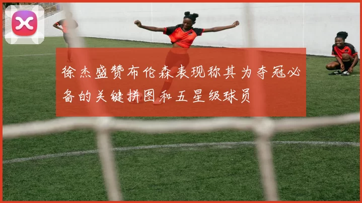 徐杰盛赞布伦森表现称其为夺冠必备的关键拼图和五星级球员