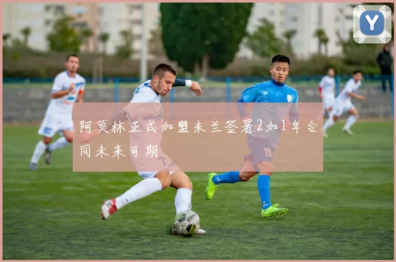阿莫林正式加盟米兰签署2加1年合同未来可期