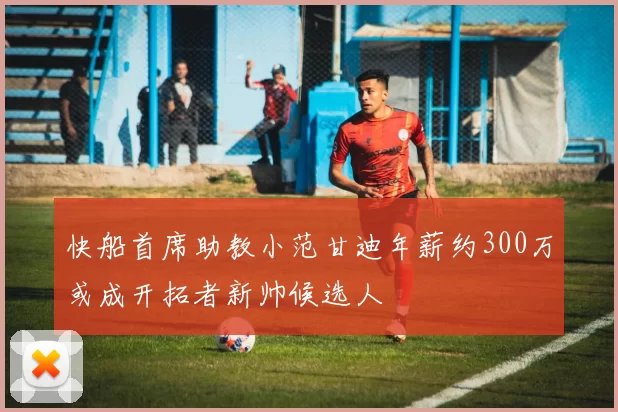 快船首席助教小范甘迪年薪约300万或成开拓者新帅候选人