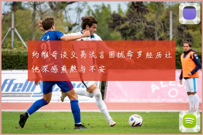 约维奇谈交易流言困扰希罗经历让他深感煎熬与不安