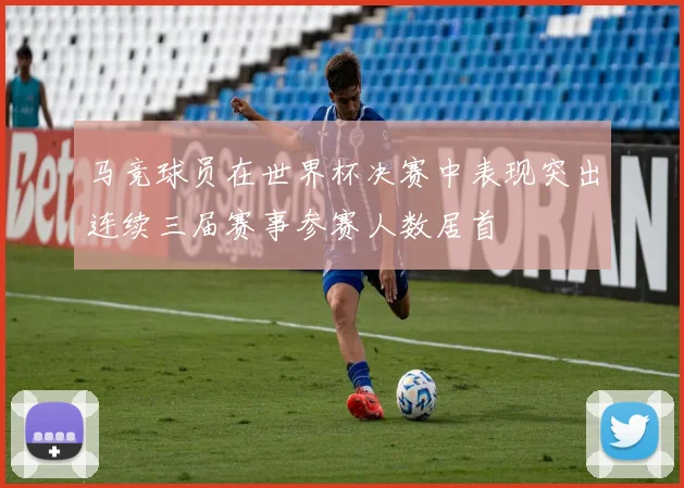 马竞球员在世界杯决赛中表现突出连续三届赛事参赛人数居首