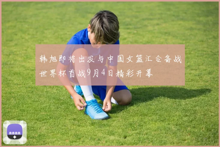 韩旭即将出发与中国女篮汇合备战世界杯首战9月4日精彩开幕